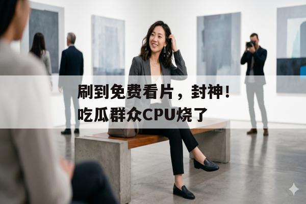刷到免费看片，封神！吃瓜群众CPU烧了