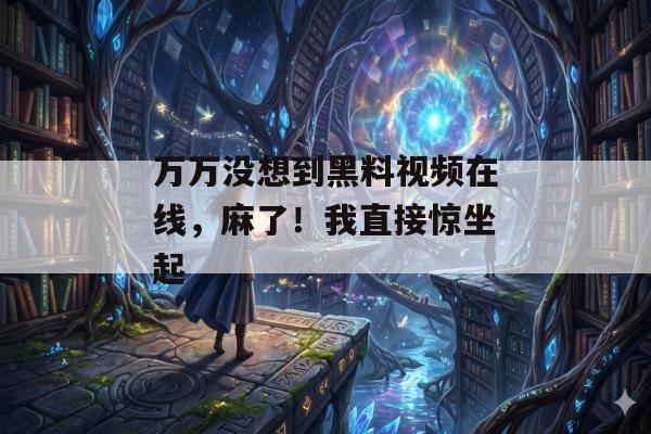 万万没想到黑料视频在线，麻了！我直接惊坐起